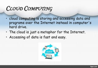 CLOUD COMPUTING 
• cloud computing is storing and accessing data and 
programs over the Internet instead in computer's 
hard drive. 
• The cloud is just a metaphor for the Internet. 
• Accessing of data is fast and easy. 
 