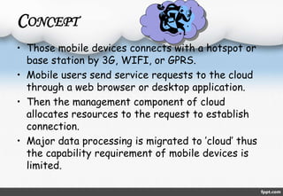 CONCEPT 
• Those mobile devices connects with a hotspot or 
base station by 3G, WIFI, or GPRS. 
• Mobile users send service requests to the cloud 
through a web browser or desktop application. 
• Then the management component of cloud 
allocates resources to the request to establish 
connection. 
• Major data processing is migrated to ’cloud’ thus 
the capability requirement of mobile devices is 
limited. 
 