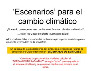 ‘Escenarios’ para el
cambio climático
¿Qué es lo que esperáis que cambie en el futuro en el sistema climático?
… claro, los Gases de Efecto Invernadero (GEIs)
A los modelos debemos darles las emisiones que esperamos de los gases
de efecto invernadero en la atmósfera
En la jerga de los modeladores del clima, las proyecciones futuras de
emisiones de GEI se denominan “ESCENARIOS DE EMISIONES”
Con estas proyecciones los modelos calculan el
“FORZAMIENTO RADIATIVO” (energía “extra” que se queda en
el sistema climático) y se calcula el cambio que produce en el
clima.
 
