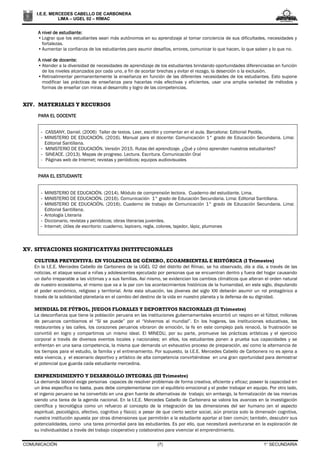 COMUNICACIÓN (7) 1° SECUNDARIA
I.E.E. MERCEDES CABELLO DE CARBONERA
LIMA – UGEL 02 – RÍMAC
A nivel de estudiante:
•Lograr que los estudiantes sean más autónomos en su aprendizaje al tomar conciencia de sus dificultades, necesidades y
fortalezas.
•Aumentar la confianza de los estudiantes para asumir desafíos, errores, comunicar lo que hacen, lo que saben y lo que no.
A nivel de docente:
•Atender a la diversidad de necesidades de aprendizaje de los estudiantes brindando oportunidades diferenciadas en función
de los niveles alcanzados por cada uno, a fin de acortar brechas y evitar el rezago, la deserción o la exclusión.
•Retroalimentar permanentemente la enseñanza en función de las diferentes necesidades de los estudiantes. Esto supone
modificar las prácticas de enseñanza para hacerlas más efectivas y eficientes, usar una amplia variedad de métodos y
formas de enseñar con miras al desarrollo y logro de las competencias.
XIV. MATERIALES Y RECURSOS
PARA EL DOCENTE
- CASSANY, Daniel. (2006) Taller de textos. Leer, escribir y comentar en el aula. Barcelona: Editorial Paidós.
- MINISTERIO DE EDUCACIÓN. (2016). Manual para el docente: Comunicación 1° grado de Educación Secundaria. Lima:
Editorial Santillana.
- MINISTERIO DE EDUCACIÓN. Versión 2015. Rutas del aprendizaje. ¿Qué y cómo aprenden nuestros estudiantes?
- SINEACE. (2013). Mapas de progreso. Lectura. Escritura. Comunicación Oral
- Páginas web de Internet; revistas y periódicos; equipos audiovisuales
PARA EL ESTUDIANTE
- MINISTERIO DE EDUCACIÓN. (2014). Módulo de comprensión lectora. Cuaderno del estudiante. Lima.
- MINISTERIO DE EDUCACIÓN. (2016). Comunicación 1° grado de Educación Secundaria. Lima: Editorial Santillana.
- MINISTERIO DE EDUCACIÓN. (2016). Cuaderno de trabajo de Comunicación 1° grado de Educación Secundaria. Lima:
Editorial Santillana.
- Antología Literaria
- Diccionario, revistas y periódicos; obras literarias juveniles.
- Internet; útiles de escritorio: cuaderno, lapicero, regla, colores, tajador, lápiz, plumones
XV. SITUACIONES SIGNIFICATIVAS INSTITUCIONALES
CULTURA PREVENTIVA: EN VIOLENCIA DE GÉNERO, ECOAMBIENTAL E HISTÓRICA (I Trimestre)
En la I.E.E. Mercedes Cabello de Carbonera de la UGEL 02 del distrito del Rímac, se ha observado, día a día, a través de las
noticias, el ataque sexual a niñas y adolescentes ejecutado por personas que se encuentran dentro y fuera del hogar causando
un daño irreparable a las víctimas y a sus familias. Así mismo, se evidencian los cambios climáticos que alteran el orden natural
de nuestro ecosistema, el mismo que va a la par con los acontecimientos históricos de la humanidad, en este siglo, disputando
el poder económico, religioso y territorial. Ante esta situación, las jóvenes del siglo XXI deberán asumir un rol protagónico a
través de la solidaridad planetaria en el cambio del destino de la vida en nuestro planeta y la defensa de su dignidad.
MUNDIAL DE FÚTBOL, JUEGOS FLORALES Y DEPORTIVOS NACIONALES (II Trimestre)
La desconfianza que tiene la población peruana en las instituciones gubernamentales encontró un respiro en el fútbol; millones
de peruanos cambiamos el “Sí se puede” por el “Volvemos al mundial”. En los hogares, las instituciones educativas, los
restaurantes y las calles, los corazones peruanos vibraron de emoción, la fe en este complejo país renació, la frustración se
convirtió en logro y compartimos un mismo ideal. El MINEDU, por su parte, promueve las prácticas artísticas y el ejercicio
corporal a través de diversos eventos locales y nacionales; en ellos, los estudiantes ponen a prueba sus capacidades y se
enfrentan en una sana competencia, la misma que demanda un exhaustivo proceso de preparación, así como la alternancia de
los tiempos para el estudio, la familia y el entrenamiento. Por supuesto, la I.E.E. Mercedes Cabello de Carbonera no es ajena a
esta vivencia, y el escenario deportivo y artístico de alta competencia convirtiéndose en una gran oportunidad para demostrar
el potencial que guarda cada estudiante mercedina.
EMPRENDIMIENTO Y DESARROLLO INTEGRAL (III Trimestre)
La demanda laboral exige personas capaces de resolver problemas de forma creativa, eficiente y eficaz; poseer la capacidad en
un área específica no basta, pues debe complementarse con el equilibrio emocional y el poder trabajar en equipo. Por otro lado,
el ingenio peruano se ha convertido en una gran fuente de alternativas de trabajo; sin embargo, la formalización de las mismas
siendo una tarea de la agenda nacional. En la I.E.E. Mercedes Cabello de Carbonera se valora los avances en la investigación
científica y tecnológica como un refuerzo al concepto de la integración de las dimensiones del ser humano (en el aspecto
espiritual, psicológico, afectivo, cognitivo y físico); a pesar de que cierto sector social, aún prioriza solo la dimensión cognitiva,
nuestra institución apuesta por otras dimensiones que permitirán a la estudiante aportar al bien común; también, descubrir sus
potencialidades, como una tarea primordial para las estudiantes. Es por ello, que necesitará aventurarse en la exploración de
su individualidad a través del trabajo cooperativo y colaborativo para vivenciar el emprendimiento.
 