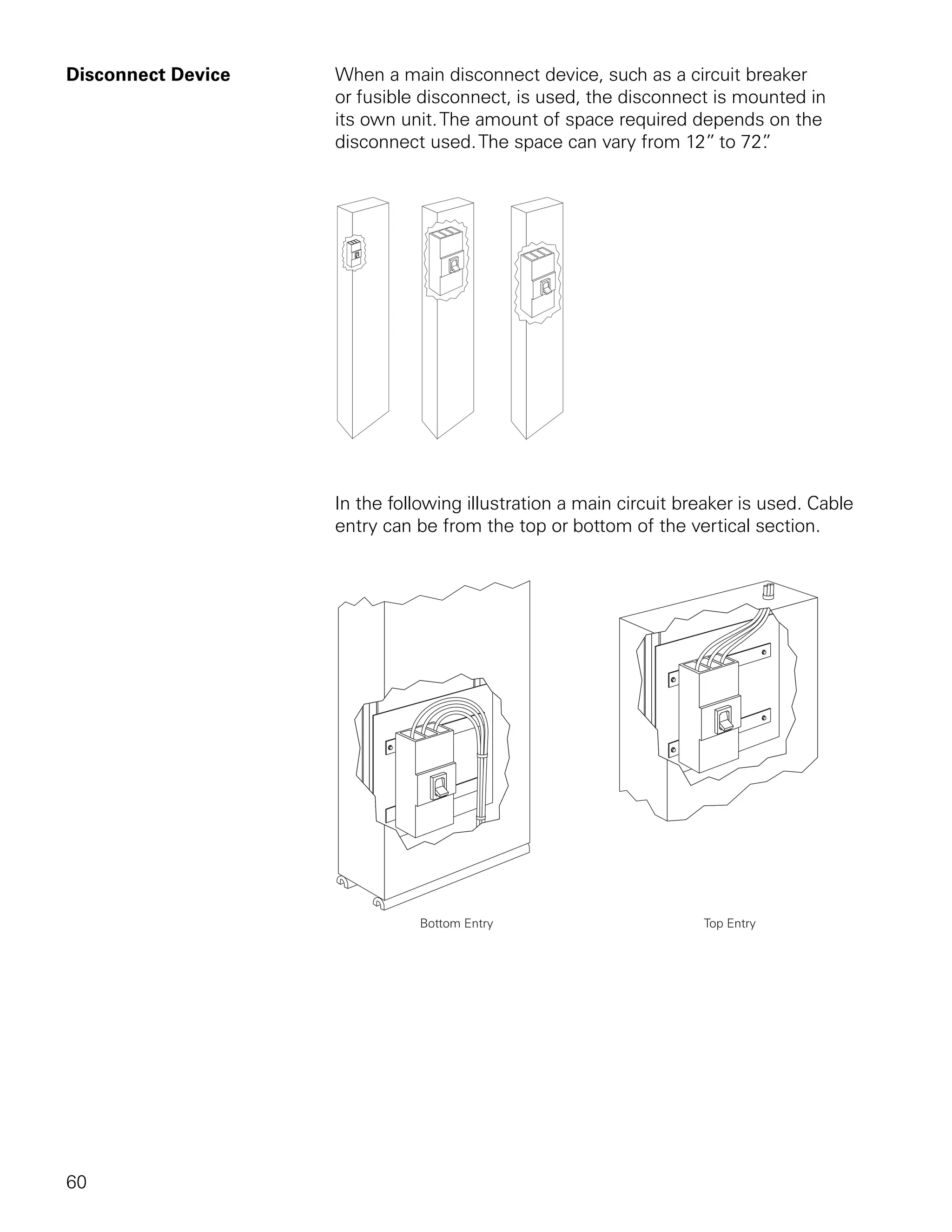 Disconnect Device   When a main disconnect device, such as a circuit breaker
                    or fusible disconnect, is used, the disconnect is mounted in
                    its own unit. The amount of space required depends on the
                    disconnect used. The space can vary from 12” to 72” .




                    In the following illustration a main circuit breaker is used. Cable
                    entry can be from the top or bottom of the vertical section.




60
 