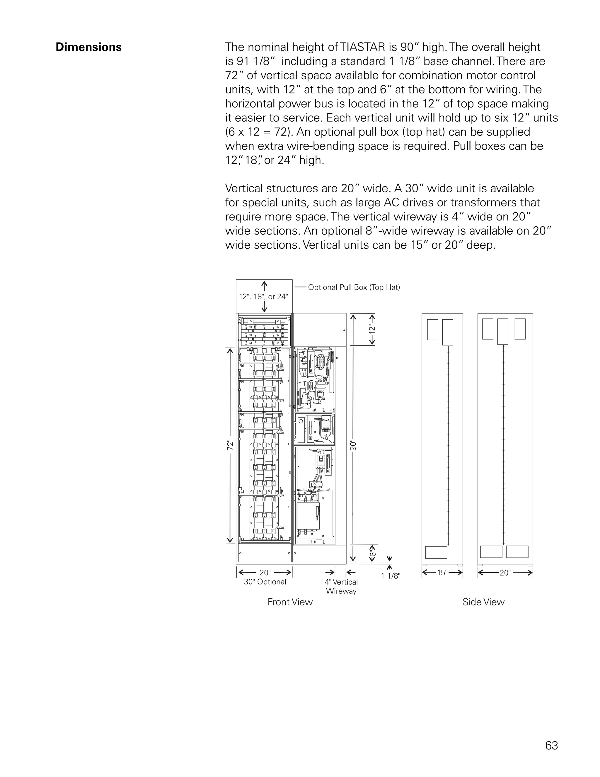 Dimensions   The nominal height of TIASTAR is 90” high. The overall height
             is 91 1/8” including a standard 1 1/8” base channel. There are
             72” of vertical space available for combination motor control
             units, with 12” at the top and 6” at the bottom for wiring. The
             horizontal power bus is located in the 12” of top space making
             it easier to service. Each vertical unit will hold up to six 12” units
             (6 x 12 = 72). An optional pull box (top hat) can be supplied
             when extra wire-bending space is required. Pull boxes can be
             12” 18” or 24” high.
                 , ,

             Vertical structures are 20” wide. A 30” wide unit is available
             for special units, such as large AC drives or transformers that
             require more space. The vertical wireway is 4” wide on 20”
             wide sections. An optional 8”-wide wireway is available on 20”
             wide sections. Vertical units can be 15” or 20” deep.




                                                                                63
 