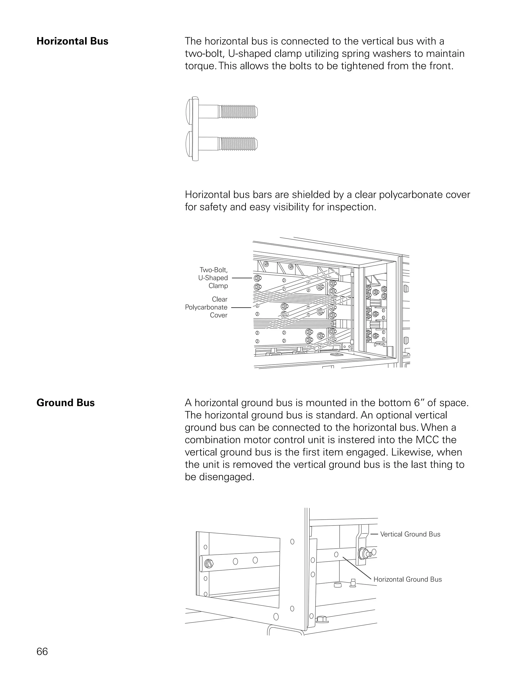Horizontal Bus   The horizontal bus is connected to the vertical bus with a
                 two-bolt, U-shaped clamp utilizing spring washers to maintain
                 torque. This allows the bolts to be tightened from the front.




                 Horizontal bus bars are shielded by a clear polycarbonate cover
                 for safety and easy visibility for inspection.




Ground Bus       A horizontal ground bus is mounted in the bottom 6” of space.
                 The horizontal ground bus is standard. An optional vertical
                 ground bus can be connected to the horizontal bus. When a
                 combination motor control unit is instered into the MCC the
                 vertical ground bus is the first item engaged. Likewise, when
                 the unit is removed the vertical ground bus is the last thing to
                 be disengaged.




66
 