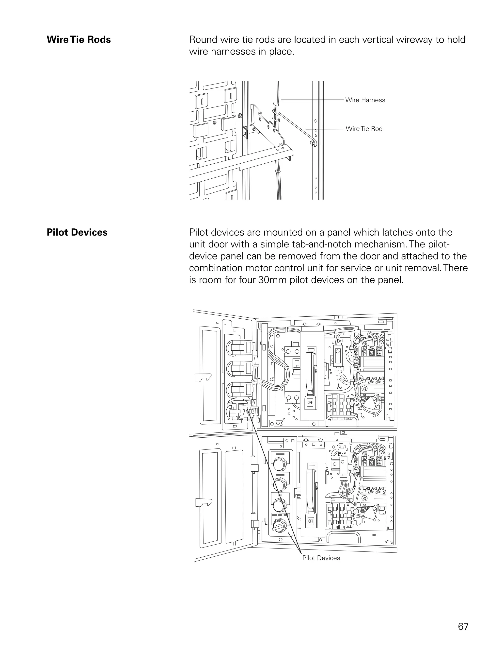 Wire Tie Rods   Round wire tie rods are located in each vertical wireway to hold
                wire harnesses in place.




Pilot Devices   Pilot devices are mounted on a panel which latches onto the
                unit door with a simple tab-and-notch mechanism. The pilot-
                device panel can be removed from the door and attached to the
                combination motor control unit for service or unit removal. There
                is room for four 30mm pilot devices on the panel.




                                                                              67
 