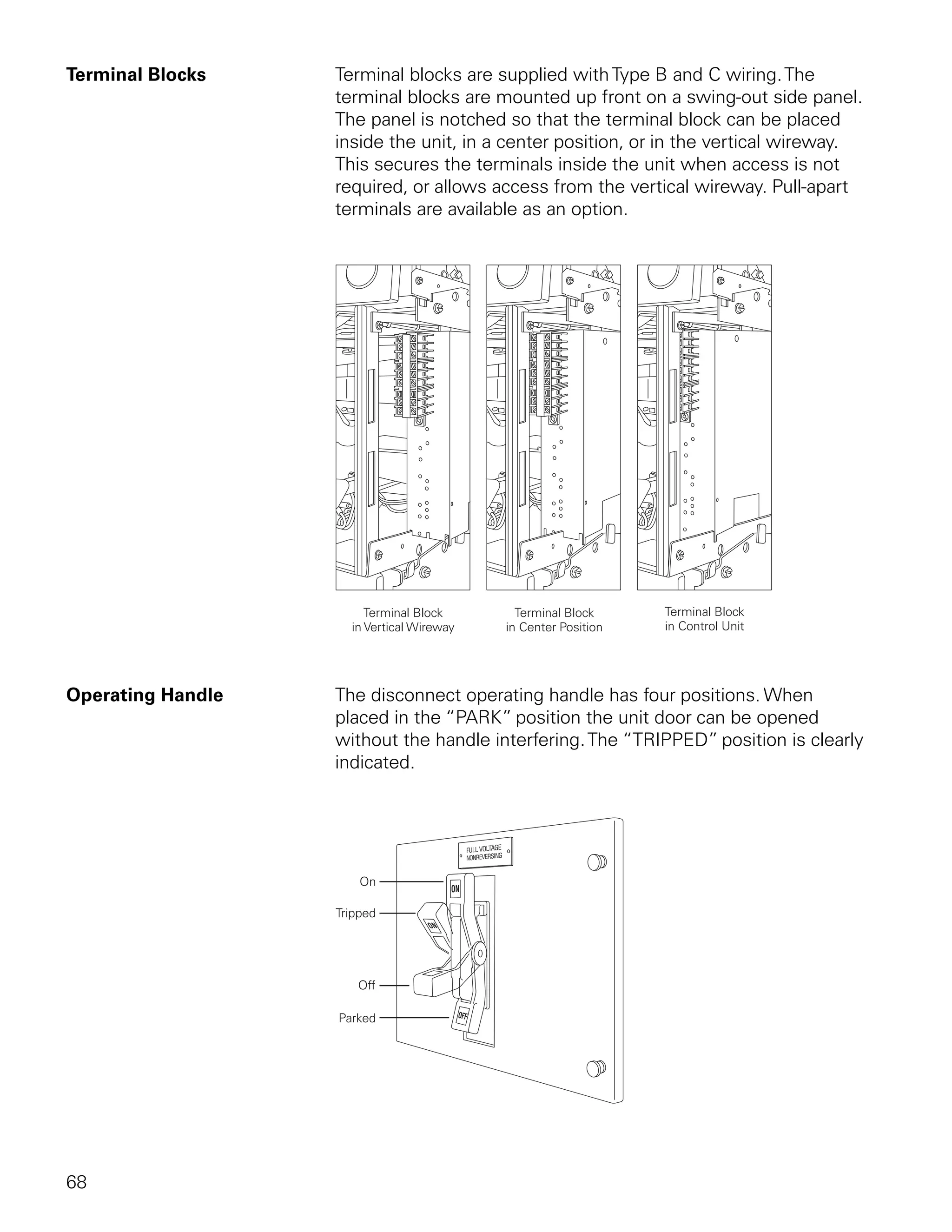 Terminal Blocks    Terminal blocks are supplied with Type B and C wiring. The
                   terminal blocks are mounted up front on a swing-out side panel.
                   The panel is notched so that the terminal block can be placed
                   inside the unit, in a center position, or in the vertical wireway.
                   This secures the terminals inside the unit when access is not
                   required, or allows access from the vertical wireway. Pull-apart
                   terminals are available as an option.




Operating Handle   The disconnect operating handle has four positions. When
                   placed in the “PARK” position the unit door can be opened
                   without the handle interfering. The “TRIPPED” position is clearly
                   indicated.




68
 