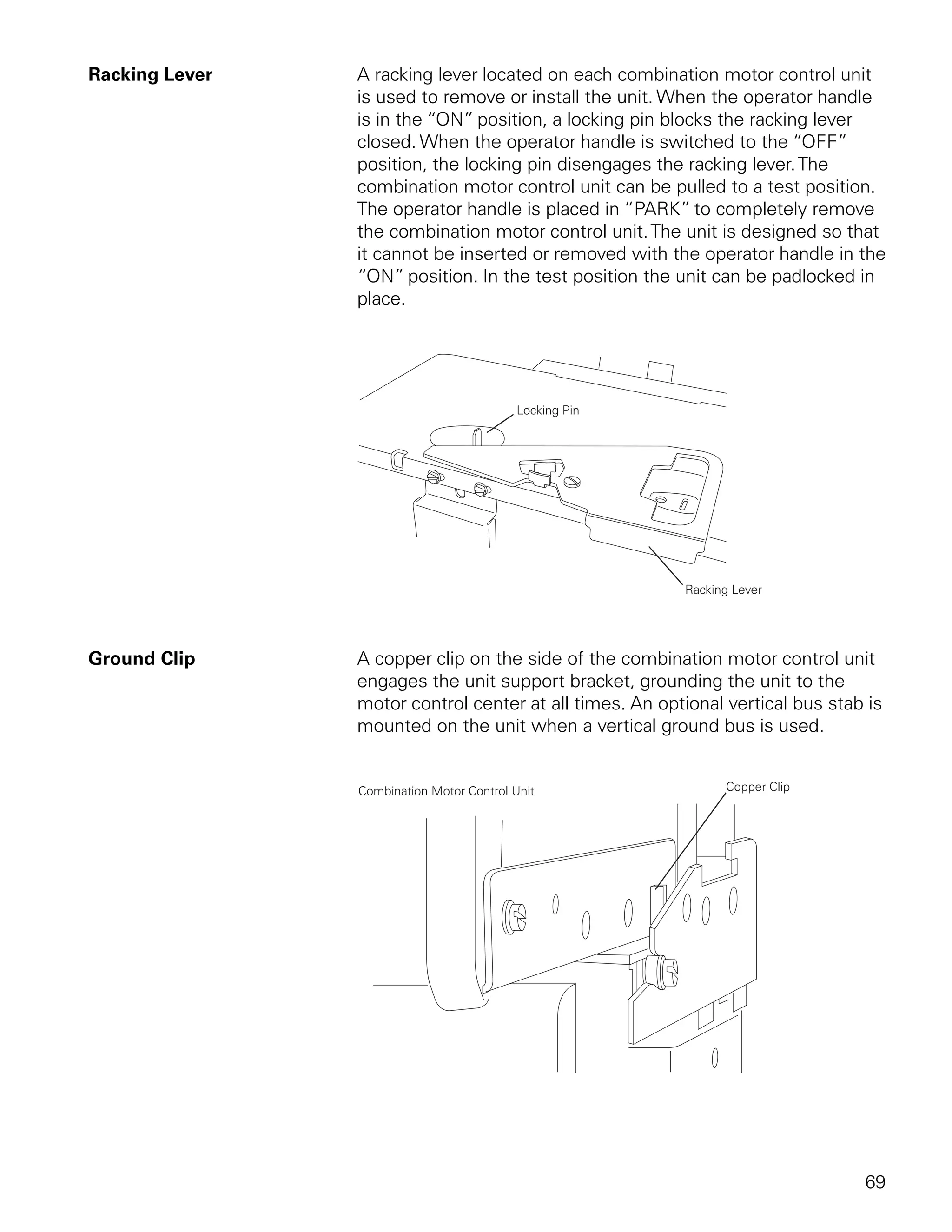 Racking Lever   A racking lever located on each combination motor control unit
                is used to remove or install the unit. When the operator handle
                is in the “ON” position, a locking pin blocks the racking lever
                closed. When the operator handle is switched to the “OFF”
                position, the locking pin disengages the racking lever. The
                combination motor control unit can be pulled to a test position.
                The operator handle is placed in “PARK” to completely remove
                the combination motor control unit. The unit is designed so that
                it cannot be inserted or removed with the operator handle in the
                “ON” position. In the test position the unit can be padlocked in
                place.




Ground Clip     A copper clip on the side of the combination motor control unit
                engages the unit support bracket, grounding the unit to the
                motor control center at all times. An optional vertical bus stab is
                mounted on the unit when a vertical ground bus is used.




                                                                                69
 