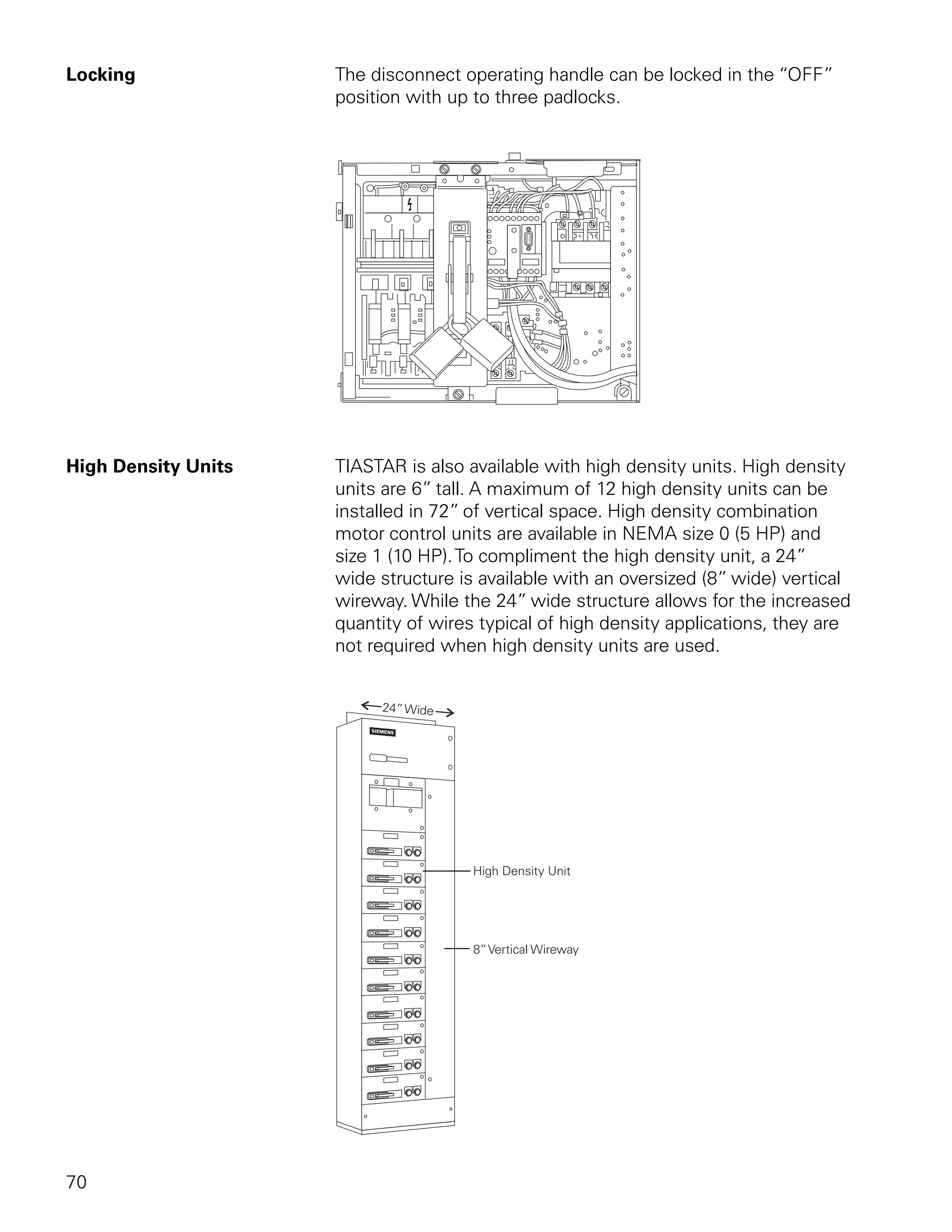 Locking              The disconnect operating handle can be locked in the “OFF”
                     position with up to three padlocks.




High Density Units   TIASTAR is also available with high density units. High density
                     units are 6” tall. A maximum of 12 high density units can be
                     installed in 72” of vertical space. High density combination
                     motor control units are available in NEMA size 0 (5 HP) and
                     size 1 (10 HP). To compliment the high density unit, a 24”
                     wide structure is available with an oversized (8” wide) vertical
                     wireway. While the 24” wide structure allows for the increased
                     quantity of wires typical of high density applications, they are
                     not required when high density units are used.




70
 