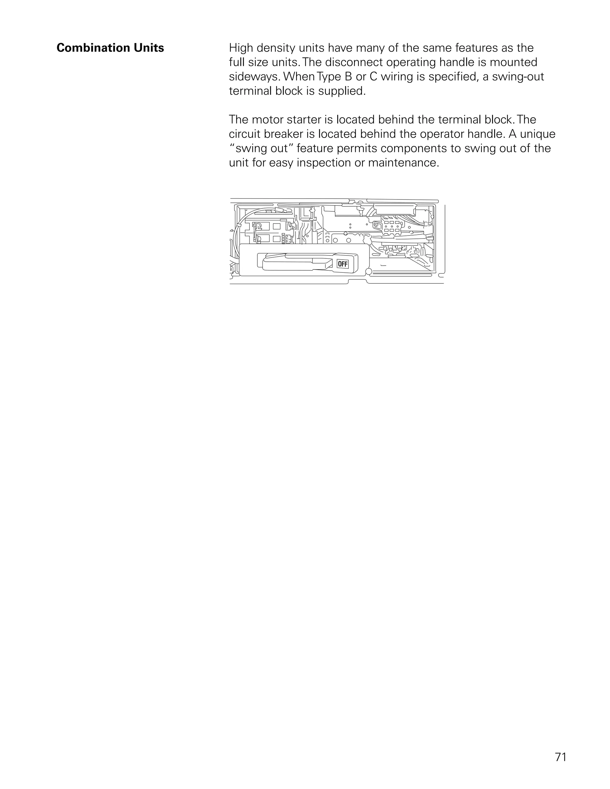 Combination Units   High density units have many of the same features as the
                    full size units. The disconnect operating handle is mounted
                    sideways. When Type B or C wiring is specified, a swing-out
                    terminal block is supplied.

                    The motor starter is located behind the terminal block. The
                    circuit breaker is located behind the operator handle. A unique
                    “swing out” feature permits components to swing out of the
                    unit for easy inspection or maintenance.




                                                                                  71
 
