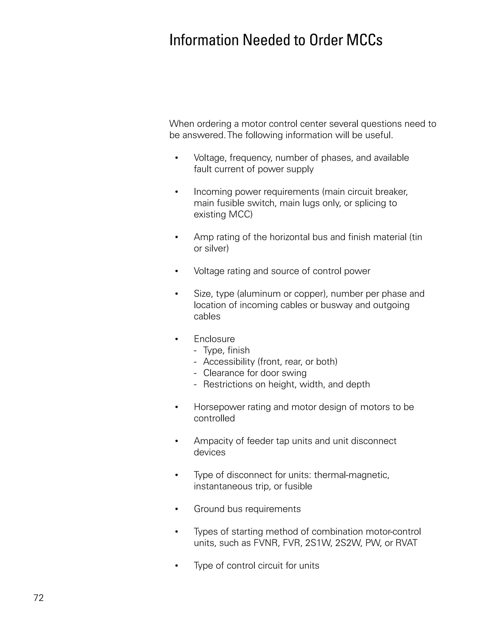 Information Needed to Order MCCs




     When ordering a motor control center several questions need to
     be answered. The following information will be useful.

      •   Voltage, frequency, number of phases, and available
          fault current of power supply

      •   Incoming power requirements (main circuit breaker,
          main fusible switch, main lugs only, or splicing to
          existing MCC)

      •   Amp rating of the horizontal bus and finish material (tin
          or silver)

      •   Voltage rating and source of control power

      •   Size, type (aluminum or copper), number per phase and
          location of incoming cables or busway and outgoing
          cables

      •   Enclosure
          - Type, finish
          - Accessibility (front, rear, or both)
          - Clearance for door swing
          - Restrictions on height, width, and depth

      •   Horsepower rating and motor design of motors to be
          controlled

      •   Ampacity of feeder tap units and unit disconnect
          devices

      •   Type of disconnect for units: thermal-magnetic,
          instantaneous trip, or fusible

      •   Ground bus requirements

      •   Types of starting method of combination motor-control
          units, such as FVNR, FVR, 2S1W, 2S2W, PW, or RVAT

      •   Type of control circuit for units


72
 