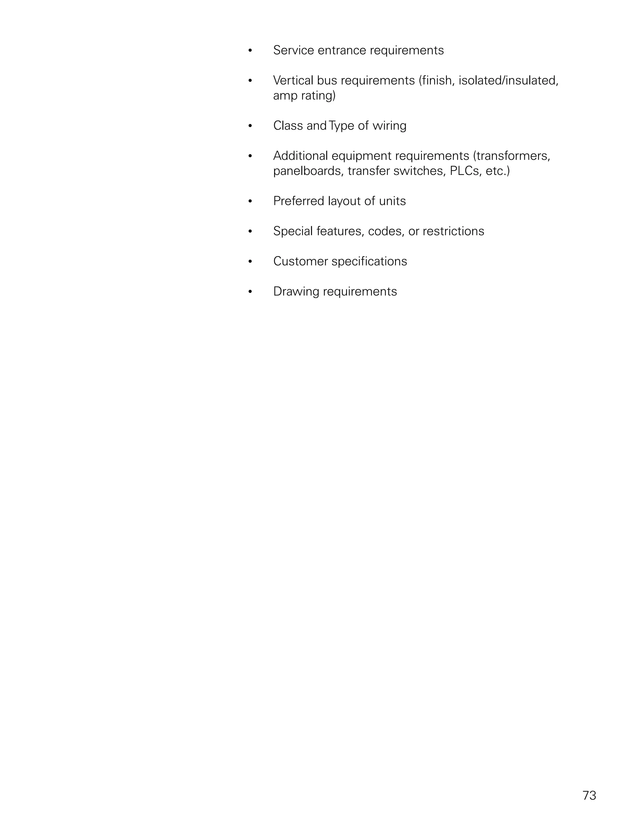 •   Service entrance requirements

•   Vertical bus requirements (finish, isolated/insulated,
    amp rating)

•   Class and Type of wiring

•   Additional equipment requirements (transformers,
    panelboards, transfer switches, PLCs, etc.)

•   Preferred layout of units

•   Special features, codes, or restrictions

•   Customer specifications

•   Drawing requirements




                                                             73
 