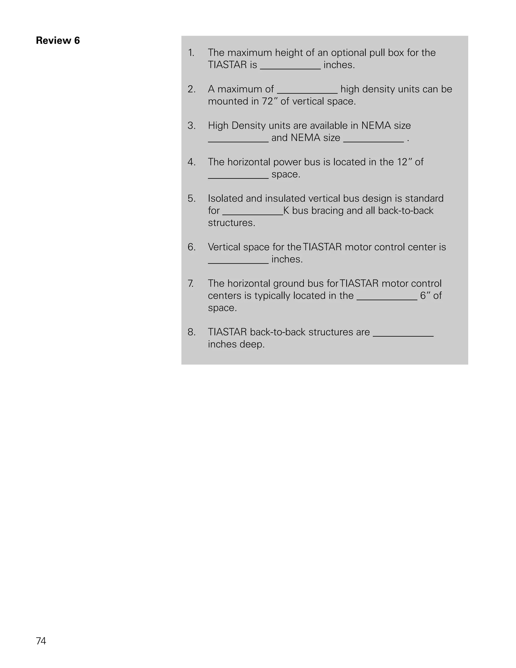 Review 6
           1.   The maximum height of an optional pull box for the
                TIASTAR is ____________ inches.

           2.   A maximum of ____________ high density units can be
                mounted in 72” of vertical space.

           3.   High Density units are available in NEMA size
                ____________ and NEMA size ____________ .

           4.   The horizontal power bus is located in the 12” of
                ____________ space.

           5.   Isolated and insulated vertical bus design is standard
                for ____________K bus bracing and all back-to-back
                structures.

           6.   Vertical space for the TIASTAR motor control center is
                ____________ inches.

           7.   The horizontal ground bus for TIASTAR motor control
                centers is typically located in the ____________ 6” of
                space.

           8.   TIASTAR back-to-back structures are ____________
                inches deep.




74
 