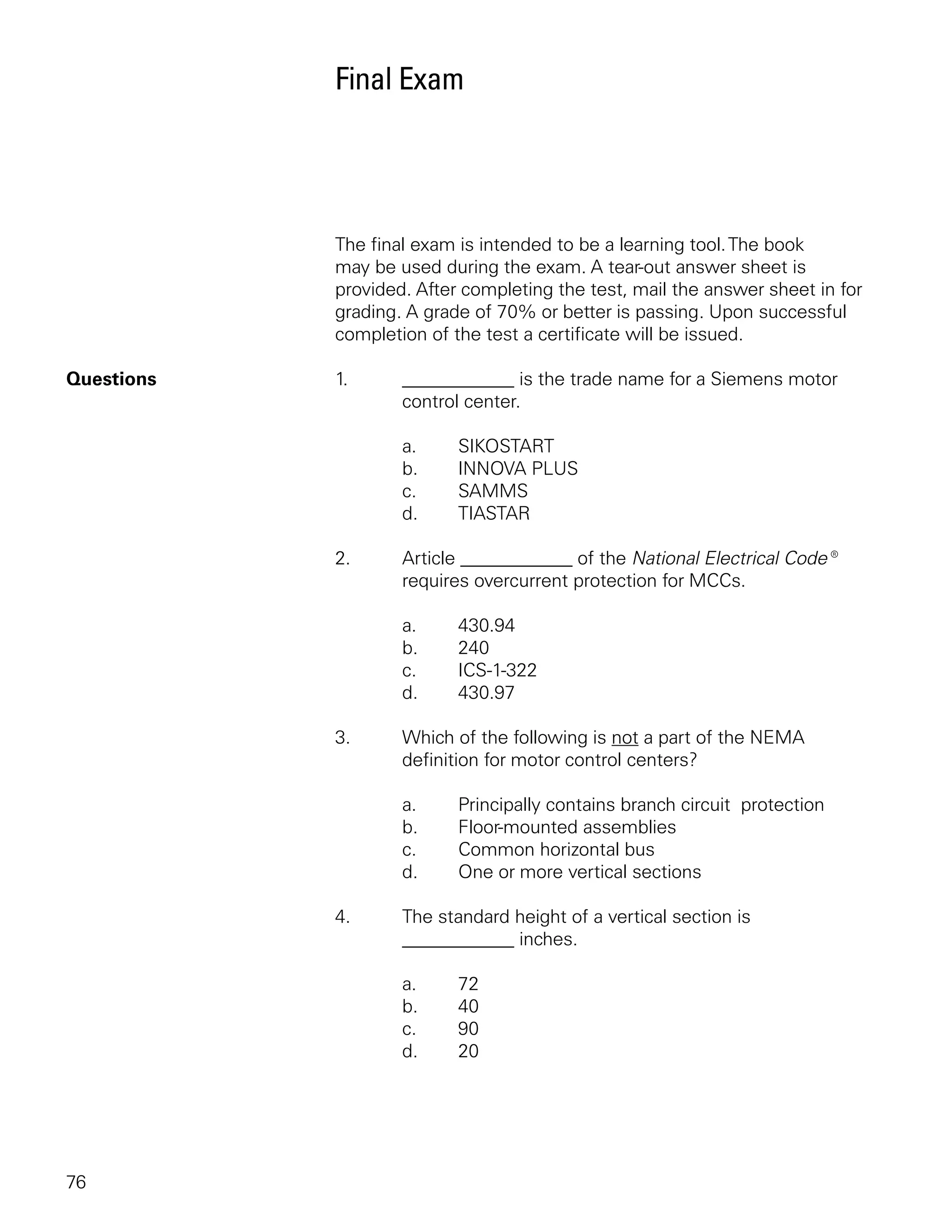 Final Exam




            The final exam is intended to be a learning tool. The book
            may be used during the exam. A tear-out answer sheet is
            provided. After completing the test, mail the answer sheet in for
            grading. A grade of 70% or better is passing. Upon successful
            completion of the test a certificate will be issued.

Questions   1.      ____________ is the trade name for a Siemens motor
                    control center.

                    a.     SIKOSTART
                    b.     INNOVA PLUS
                    c.     SAMMS
                    d.     TIASTAR

            2.      Article ____________ of the National Electrical Code®
                    requires overcurrent protection for MCCs.

                    a.     430.94
                    b.     240
                    c.     ICS-1-322
                    d.     430.97

            3.      Which of the following is not a part of the NEMA
                    definition for motor control centers?

                    a.     Principally contains branch circuit protection
                    b.     Floor-mounted assemblies
                    c.     Common horizontal bus
                    d.     One or more vertical sections

            4.      The standard height of a vertical section is
                    ____________ inches.

                    a.     72
                    b.     40
                    c.     90
                    d.     20




76
 