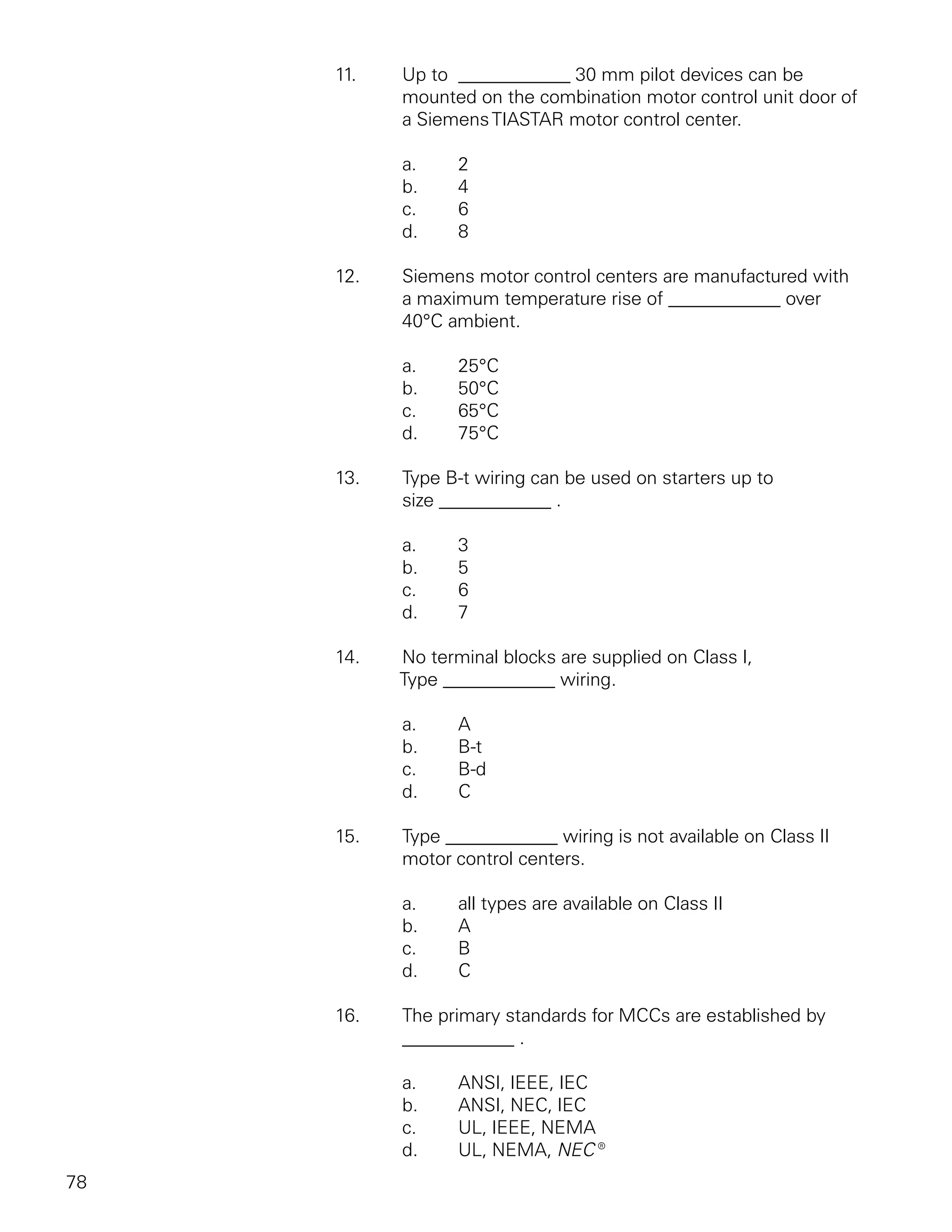 11.   Up to ____________ 30 mm pilot devices can be
           mounted on the combination motor control unit door of
           a Siemens TIASTAR motor control center.

           a.     2
           b.     4
           c.     6
           d.     8

     12.   Siemens motor control centers are manufactured with
           a maximum temperature rise of ____________ over
           40°C ambient.

           a.     25°C
           b.     50°C
           c.     65°C
           d.     75°C

     13.   Type B-t wiring can be used on starters up to
           size ____________ .

           a.     3
           b.     5
           c.     6
           d.     7

     14.   No terminal blocks are supplied on Class I,
           Type ____________ wiring.

           a.     A
           b.     B-t
           c.     B-d
           d.     C

     15.   Type ____________ wiring is not available on Class II
           motor control centers.

           a.     all types are available on Class II
           b.     A
           c.     B
           d.     C

     16.   The primary standards for MCCs are established by
           ____________ .

           a.     ANSI, IEEE, IEC
           b.     ANSI, NEC, IEC
           c.     UL, IEEE, NEMA
           d.     UL, NEMA, NEC®
78
 