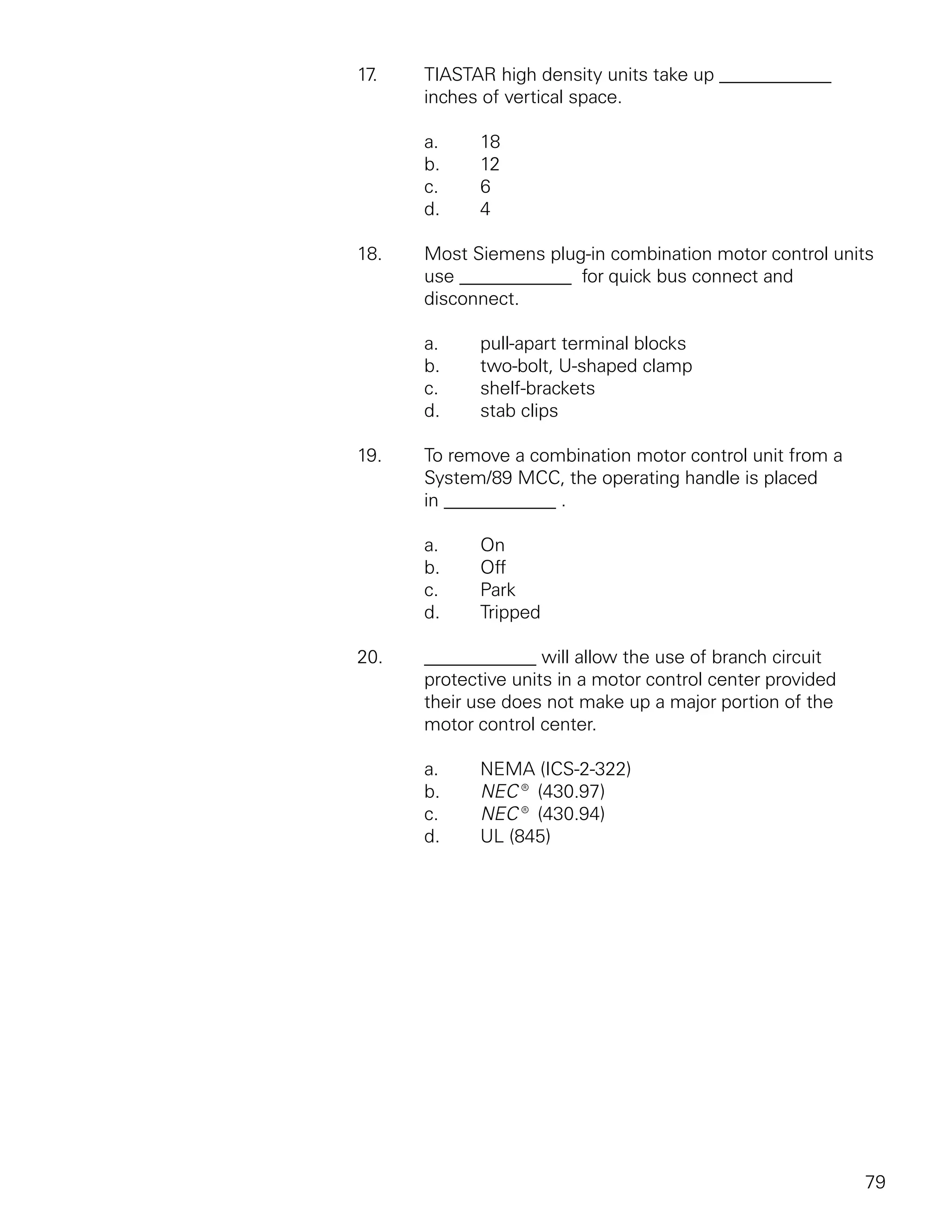 17.   TIASTAR high density units take up ____________
      inches of vertical space.

      a.    18
      b.    12
      c.    6
      d.    4

18.   Most Siemens plug-in combination motor control units
      use ____________ for quick bus connect and
      disconnect.

      a.    pull-apart terminal blocks
      b.    two-bolt, U-shaped clamp
      c.    shelf-brackets
      d.    stab clips

19.   To remove a combination motor control unit from a
      System/89 MCC, the operating handle is placed
      in ____________ .

      a.    On
      b.    Off
      c.    Park
      d.    Tripped

20.   ____________ will allow the use of branch circuit
      protective units in a motor control center provided
      their use does not make up a major portion of the
      motor control center.

      a.    NEMA (ICS-2-322)
      b.    NEC® (430.97)
      c.    NEC® (430.94)
      d.    UL (845)




                                                            79
 