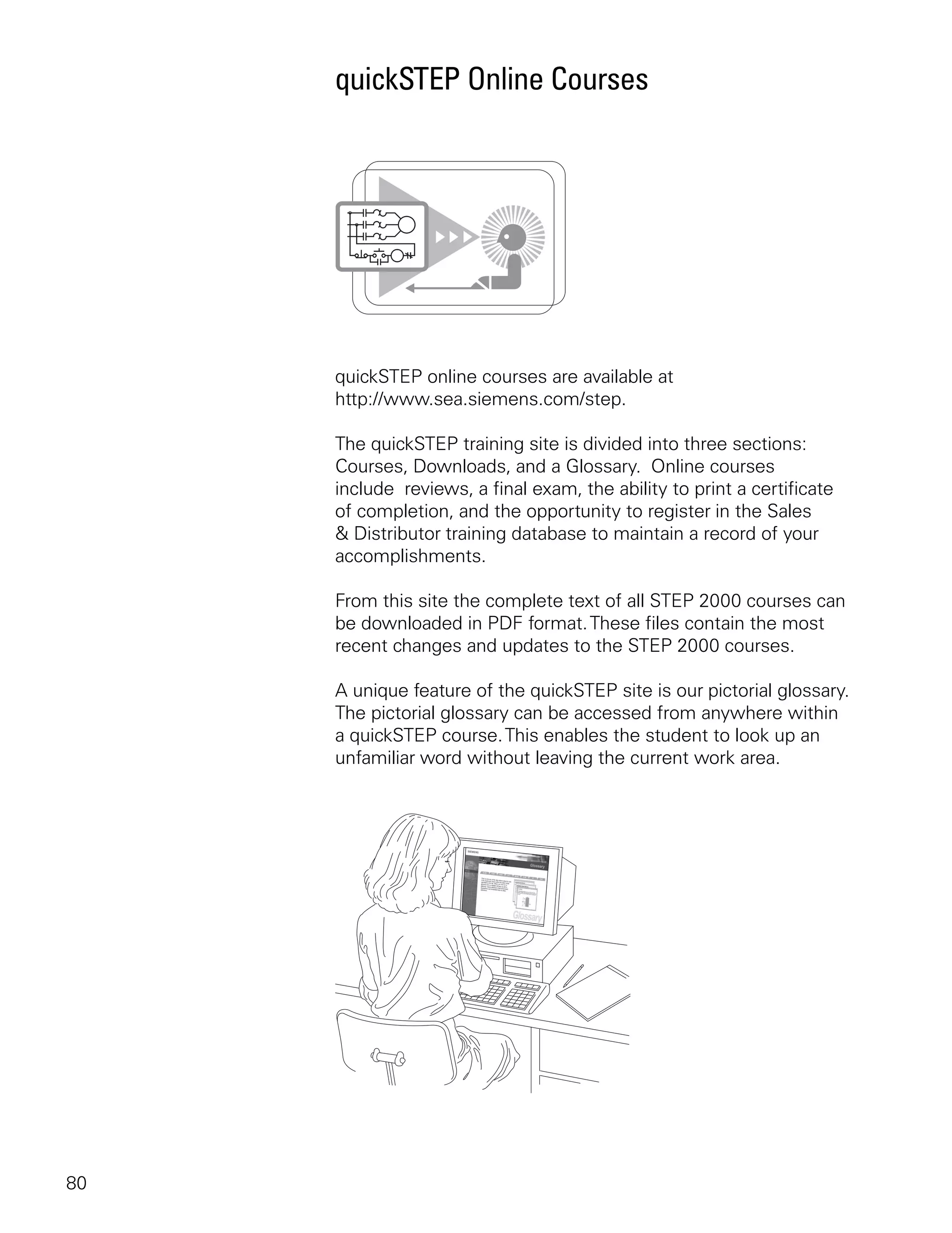 quickSTEP Online Courses




     quickSTEP online courses are available at
     http://www.sea.siemens.com/step.

     The quickSTEP training site is divided into three sections:
     Courses, Downloads, and a Glossary. Online courses
     include reviews, a final exam, the ability to print a certificate
     of completion, and the opportunity to register in the Sales
     & Distributor training database to maintain a record of your
     accomplishments.

     From this site the complete text of all STEP 2000 courses can
     be downloaded in PDF format. These files contain the most
     recent changes and updates to the STEP 2000 courses.

     A unique feature of the quickSTEP site is our pictorial glossary.
     The pictorial glossary can be accessed from anywhere within
     a quickSTEP course. This enables the student to look up an
     unfamiliar word without leaving the current work area.




80
 