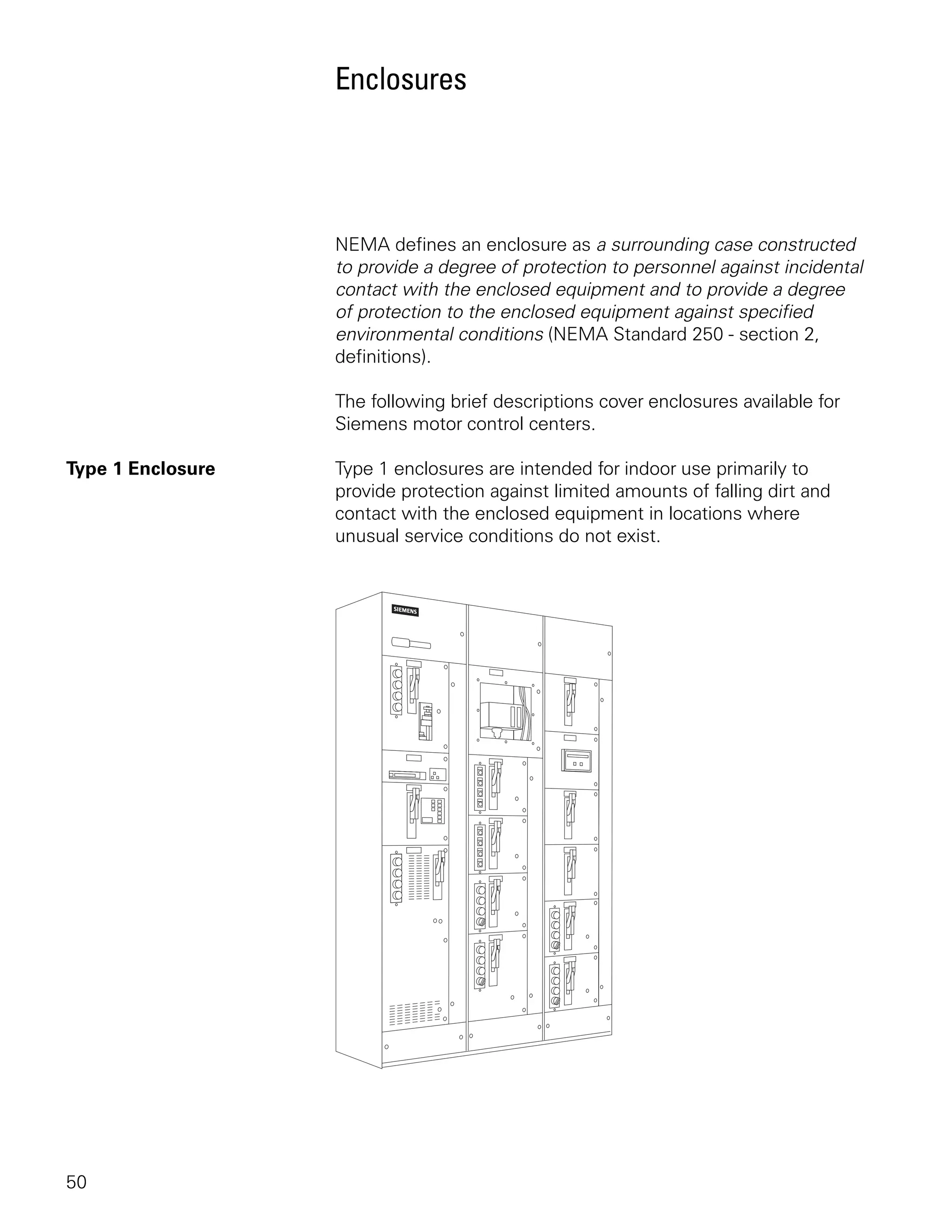 Enclosures




                   NEMA defines an enclosure as a surrounding case constructed
                   to provide a degree of protection to personnel against incidental
                   contact with the enclosed equipment and to provide a degree
                   of protection to the enclosed equipment against specified
                   environmental conditions (NEMA Standard 250 - section 2,
                   definitions).

                   The following brief descriptions cover enclosures available for
                   Siemens motor control centers.

Type 1 Enclosure   Type 1 enclosures are intended for indoor use primarily to
                   provide protection against limited amounts of falling dirt and
                   contact with the enclosed equipment in locations where
                   unusual service conditions do not exist.




50
 