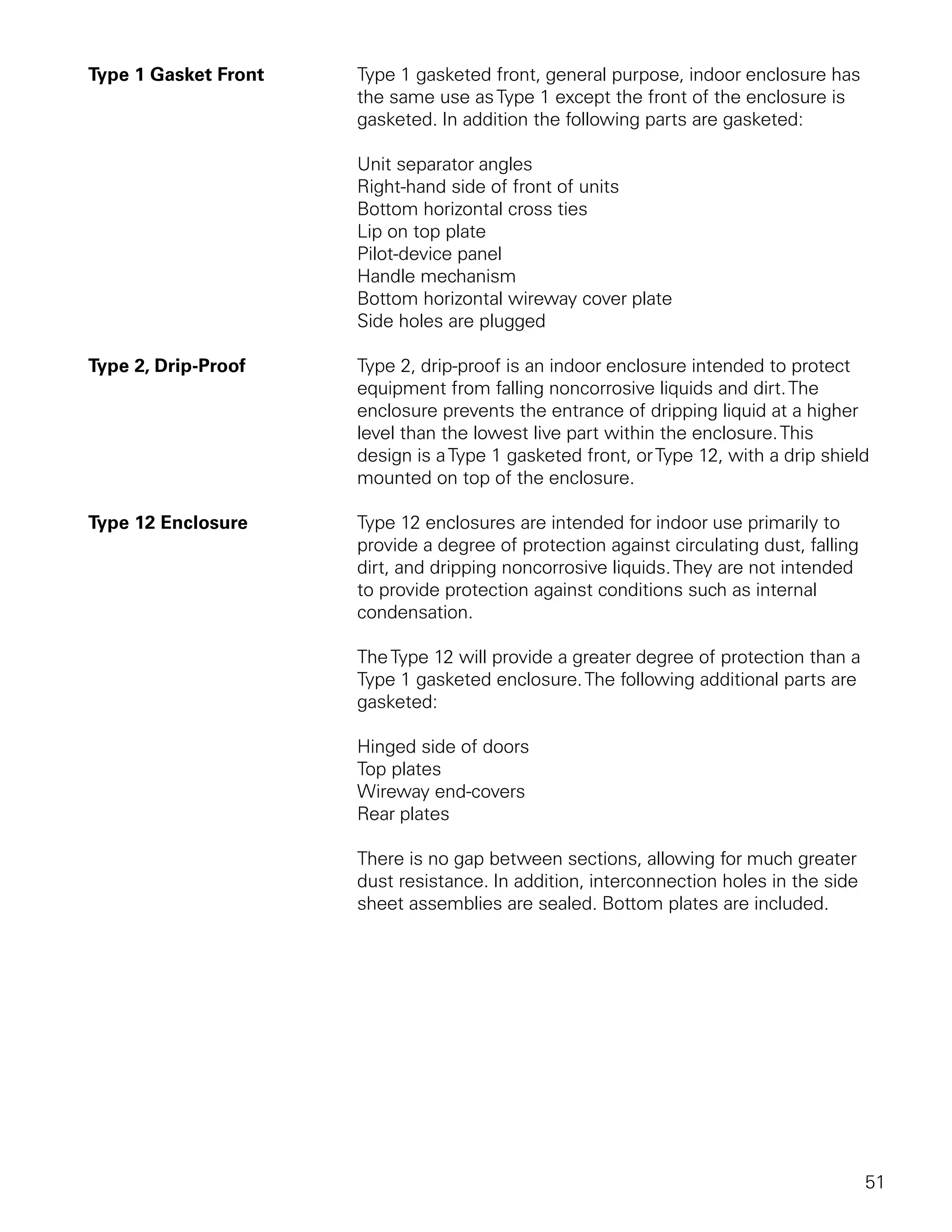 Type 1 Gasket Front   Type 1 gasketed front, general purpose, indoor enclosure has
                      the same use as Type 1 except the front of the enclosure is
                      gasketed. In addition the following parts are gasketed:

                      Unit separator angles
                      Right-hand side of front of units
                      Bottom horizontal cross ties
                      Lip on top plate
                      Pilot-device panel
                      Handle mechanism
                      Bottom horizontal wireway cover plate
                      Side holes are plugged

Type 2, Drip-Proof    Type 2, drip-proof is an indoor enclosure intended to protect
                      equipment from falling noncorrosive liquids and dirt. The
                      enclosure prevents the entrance of dripping liquid at a higher
                      level than the lowest live part within the enclosure. This
                      design is a Type 1 gasketed front, or Type 12, with a drip shield
                      mounted on top of the enclosure.

Type 12 Enclosure     Type 12 enclosures are intended for indoor use primarily to
                      provide a degree of protection against circulating dust, falling
                      dirt, and dripping noncorrosive liquids. They are not intended
                      to provide protection against conditions such as internal
                      condensation.

                      The Type 12 will provide a greater degree of protection than a
                      Type 1 gasketed enclosure. The following additional parts are
                      gasketed:

                      Hinged side of doors
                      Top plates
                      Wireway end-covers
                      Rear plates

                      There is no gap between sections, allowing for much greater
                      dust resistance. In addition, interconnection holes in the side
                      sheet assemblies are sealed. Bottom plates are included.




                                                                                         51
 