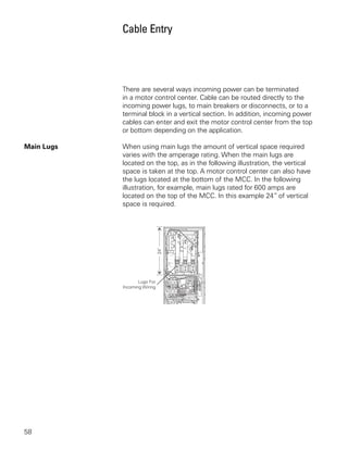 Cable Entry




            There are several ways incoming power can be terminated
            in a motor control center. Cable can be routed directly to the
            incoming power lugs, to main breakers or disconnects, or to a
            terminal block in a vertical section. In addition, incoming power
            cables can enter and exit the motor control center from the top
            or bottom depending on the application.

Main Lugs   When using main lugs the amount of vertical space required
            varies with the amperage rating. When the main lugs are
            located on the top, as in the following illustration, the vertical
            space is taken at the top. A motor control center can also have
            the lugs located at the bottom of the MCC. In the following
            illustration, for example, main lugs rated for 600 amps are
            located on the top of the MCC. In this example 24” of vertical
            space is required.




58
 