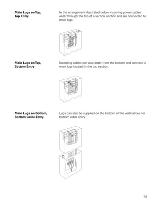 Main Lugs on Top,      In the arrangement illustrated below incoming power cables
Top Entry              enter through the top of a vertical section and are connected to
                       main lugs.




Main Lugs on Top,      Incoming cables can also enter from the bottom and connect to
Bottom Entry           main lugs located in the top section.




Main Lugs on Bottom,   Lugs can also be supplied on the bottom of the vertical bus for
Bottom Cable Entry     bottom cable entry.




                                                                                     59
 