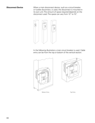 Disconnect Device   When a main disconnect device, such as a circuit breaker
                    or fusible disconnect, is used, the disconnect is mounted in
                    its own unit. The amount of space required depends on the
                    disconnect used. The space can vary from 12” to 72” .




                    In the following illustration a main circuit breaker is used. Cable
                    entry can be from the top or bottom of the vertical section.




60
 