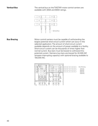 Vertical Bus   The vertical bus on the TIASTAR motor control centers are
               available with 300A and 600A ratings.




Bus Bracing    Motor control centers must be capable of withstanding the
               largest potential short-circuit current which can occur in the
               selected application. The amount of short-circuit current
               available depends on the amount of power available to a facility.
               Short-circuit current can be thousands of times higher than
               normal current. Bus bars must be braced to withstand this
               potential current. Siemens bus bars are braced for 42,000 AIC
               (ampere interrupting capacity) with optional bracing available to
               100,000 AIC.




48
 