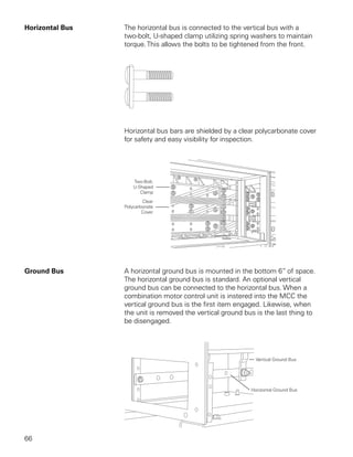 Horizontal Bus   The horizontal bus is connected to the vertical bus with a
                 two-bolt, U-shaped clamp utilizing spring washers to maintain
                 torque. This allows the bolts to be tightened from the front.




                 Horizontal bus bars are shielded by a clear polycarbonate cover
                 for safety and easy visibility for inspection.




Ground Bus       A horizontal ground bus is mounted in the bottom 6” of space.
                 The horizontal ground bus is standard. An optional vertical
                 ground bus can be connected to the horizontal bus. When a
                 combination motor control unit is instered into the MCC the
                 vertical ground bus is the first item engaged. Likewise, when
                 the unit is removed the vertical ground bus is the last thing to
                 be disengaged.




66
 