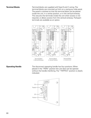 Terminal Blocks    Terminal blocks are supplied with Type B and C wiring. The
                   terminal blocks are mounted up front on a swing-out side panel.
                   The panel is notched so that the terminal block can be placed
                   inside the unit, in a center position, or in the vertical wireway.
                   This secures the terminals inside the unit when access is not
                   required, or allows access from the vertical wireway. Pull-apart
                   terminals are available as an option.




Operating Handle   The disconnect operating handle has four positions. When
                   placed in the “PARK” position the unit door can be opened
                   without the handle interfering. The “TRIPPED” position is clearly
                   indicated.




68
 
