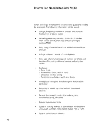 Information Needed to Order MCCs




     When ordering a motor control center several questions need to
     be answered. The following information will be useful.

      •   Voltage, frequency, number of phases, and available
          fault current of power supply

      •   Incoming power requirements (main circuit breaker,
          main fusible switch, main lugs only, or splicing to
          existing MCC)

      •   Amp rating of the horizontal bus and finish material (tin
          or silver)

      •   Voltage rating and source of control power

      •   Size, type (aluminum or copper), number per phase and
          location of incoming cables or busway and outgoing
          cables

      •   Enclosure
          - Type, finish
          - Accessibility (front, rear, or both)
          - Clearance for door swing
          - Restrictions on height, width, and depth

      •   Horsepower rating and motor design of motors to be
          controlled

      •   Ampacity of feeder tap units and unit disconnect
          devices

      •   Type of disconnect for units: thermal-magnetic,
          instantaneous trip, or fusible

      •   Ground bus requirements

      •   Types of starting method of combination motor-control
          units, such as FVNR, FVR, 2S1W, 2S2W, PW, or RVAT

      •   Type of control circuit for units


72
 