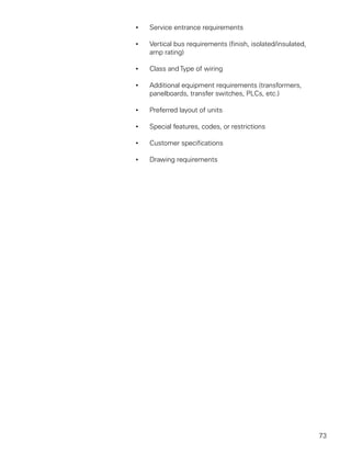 •   Service entrance requirements

•   Vertical bus requirements (finish, isolated/insulated,
    amp rating)

•   Class and Type of wiring

•   Additional equipment requirements (transformers,
    panelboards, transfer switches, PLCs, etc.)

•   Preferred layout of units

•   Special features, codes, or restrictions

•   Customer specifications

•   Drawing requirements




                                                             73
 