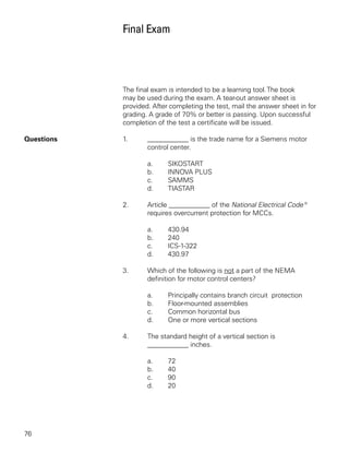 Final Exam




            The final exam is intended to be a learning tool. The book
            may be used during the exam. A tear-out answer sheet is
            provided. After completing the test, mail the answer sheet in for
            grading. A grade of 70% or better is passing. Upon successful
            completion of the test a certificate will be issued.

Questions   1.      ____________ is the trade name for a Siemens motor
                    control center.

                    a.     SIKOSTART
                    b.     INNOVA PLUS
                    c.     SAMMS
                    d.     TIASTAR

            2.      Article ____________ of the National Electrical Code®
                    requires overcurrent protection for MCCs.

                    a.     430.94
                    b.     240
                    c.     ICS-1-322
                    d.     430.97

            3.      Which of the following is not a part of the NEMA
                    definition for motor control centers?

                    a.     Principally contains branch circuit protection
                    b.     Floor-mounted assemblies
                    c.     Common horizontal bus
                    d.     One or more vertical sections

            4.      The standard height of a vertical section is
                    ____________ inches.

                    a.     72
                    b.     40
                    c.     90
                    d.     20




76
 