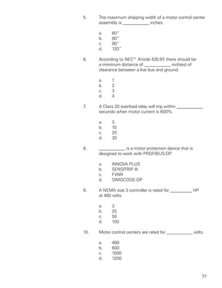 5.    The maximum shipping width of a motor control center
      assembly is ____________ inches.

      a.    60”
      b.    80”
      c.    90”
      d.    120”

6.    According to NEC® Article 430.97 there should be
                                       ,
      a minimum distance of ____________ inch(es) of
      clearance between a live bus and ground.

      a.    1
      b.    2
      c.    3
      d.    4

7.    A Class 20 overload relay will trip within ____________
      seconds when motor current is 600%.

      a.    3
      b.    10
      c.    20
      d.    30

8.    ____________ is a motor protection device that is
      designed to work with PROFIBUS-DP   .

      a.    INNOVA PLUS
      b.    SENSITRIP III
      c.    FVNR
      d.    SIMOCODE-DP

9.    A NEMA size 3 controller is rated for __________ HP
      at 480 volts.

      a.    3
      b.    25
      c.    50
      d.    100

10.   Motor control centers are rated for ____________ volts.

      a.    480
      b.    600
      c.    1000
      d.    1200



                                                            77
 