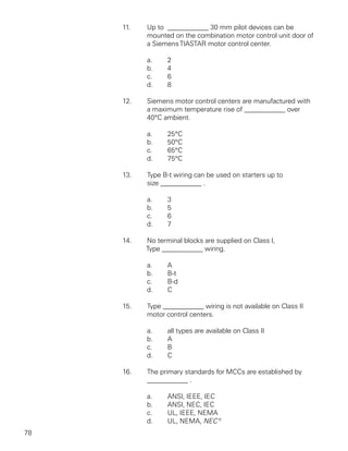 11.   Up to ____________ 30 mm pilot devices can be
           mounted on the combination motor control unit door of
           a Siemens TIASTAR motor control center.

           a.     2
           b.     4
           c.     6
           d.     8

     12.   Siemens motor control centers are manufactured with
           a maximum temperature rise of ____________ over
           40°C ambient.

           a.     25°C
           b.     50°C
           c.     65°C
           d.     75°C

     13.   Type B-t wiring can be used on starters up to
           size ____________ .

           a.     3
           b.     5
           c.     6
           d.     7

     14.   No terminal blocks are supplied on Class I,
           Type ____________ wiring.

           a.     A
           b.     B-t
           c.     B-d
           d.     C

     15.   Type ____________ wiring is not available on Class II
           motor control centers.

           a.     all types are available on Class II
           b.     A
           c.     B
           d.     C

     16.   The primary standards for MCCs are established by
           ____________ .

           a.     ANSI, IEEE, IEC
           b.     ANSI, NEC, IEC
           c.     UL, IEEE, NEMA
           d.     UL, NEMA, NEC®
78
 