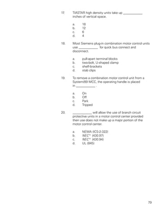 17.   TIASTAR high density units take up ____________
      inches of vertical space.

      a.    18
      b.    12
      c.    6
      d.    4

18.   Most Siemens plug-in combination motor control units
      use ____________ for quick bus connect and
      disconnect.

      a.    pull-apart terminal blocks
      b.    two-bolt, U-shaped clamp
      c.    shelf-brackets
      d.    stab clips

19.   To remove a combination motor control unit from a
      System/89 MCC, the operating handle is placed
      in ____________ .

      a.    On
      b.    Off
      c.    Park
      d.    Tripped

20.   ____________ will allow the use of branch circuit
      protective units in a motor control center provided
      their use does not make up a major portion of the
      motor control center.

      a.    NEMA (ICS-2-322)
      b.    NEC® (430.97)
      c.    NEC® (430.94)
      d.    UL (845)




                                                            79
 