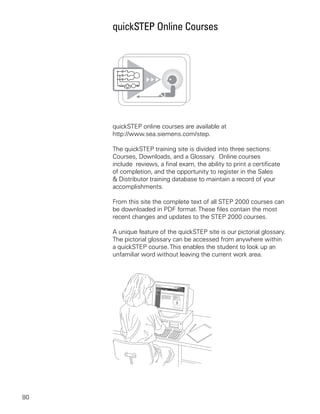 quickSTEP Online Courses




     quickSTEP online courses are available at
     http://www.sea.siemens.com/step.

     The quickSTEP training site is divided into three sections:
     Courses, Downloads, and a Glossary. Online courses
     include reviews, a final exam, the ability to print a certificate
     of completion, and the opportunity to register in the Sales
     & Distributor training database to maintain a record of your
     accomplishments.

     From this site the complete text of all STEP 2000 courses can
     be downloaded in PDF format. These files contain the most
     recent changes and updates to the STEP 2000 courses.

     A unique feature of the quickSTEP site is our pictorial glossary.
     The pictorial glossary can be accessed from anywhere within
     a quickSTEP course. This enables the student to look up an
     unfamiliar word without leaving the current work area.




80
 