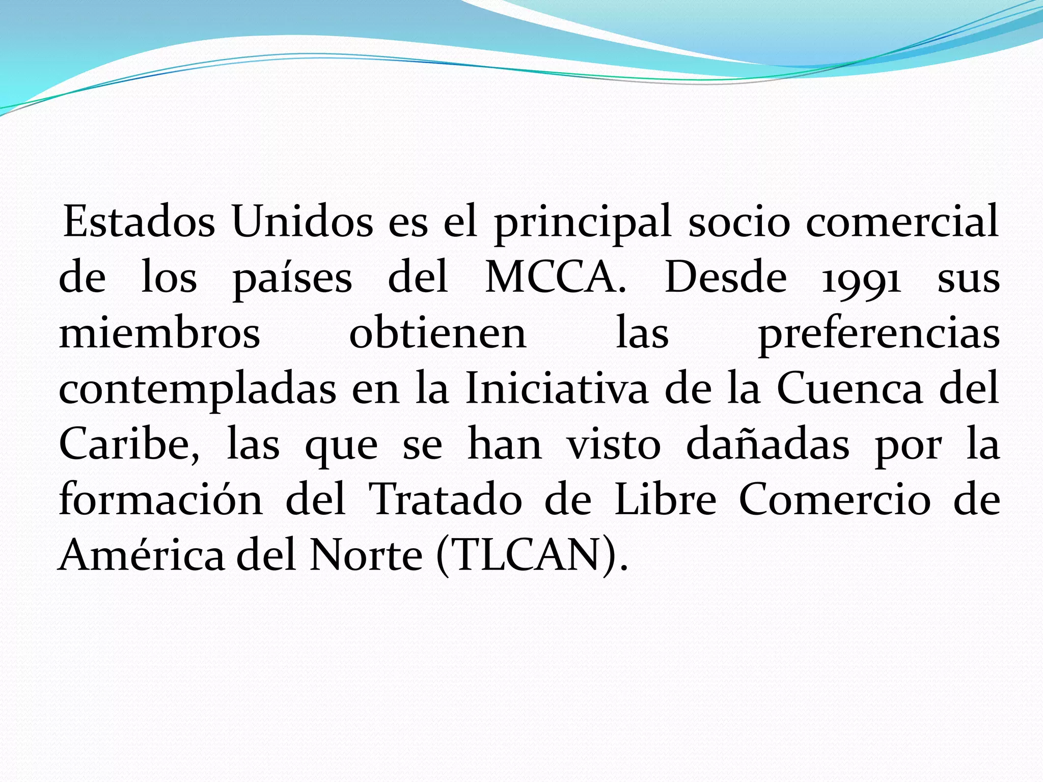 Estados Unidos es el principal socio comercial
de los países del MCCA. Desde 1991 sus
miembros      obtienen     las     preferencias
contempladas en la Iniciativa de la Cuenca del
Caribe, las que se han visto dañadas por la
formación del Tratado de Libre Comercio de
América del Norte (TLCAN).
 
