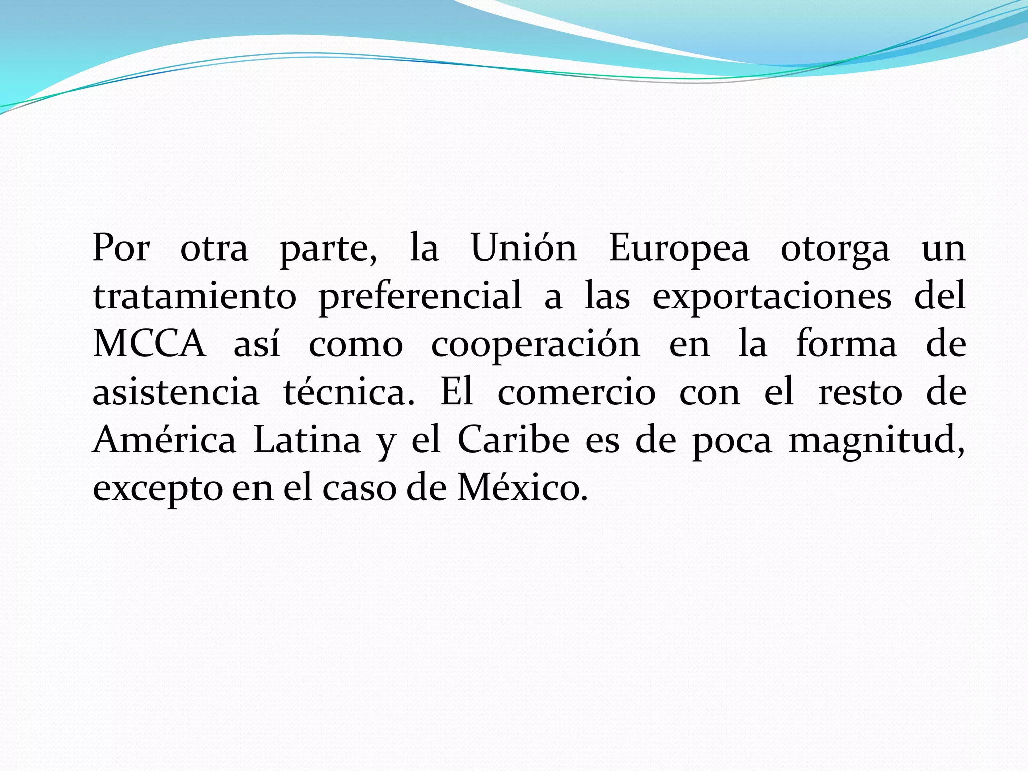 Por otra parte, la Unión Europea otorga un
tratamiento preferencial a las exportaciones del
MCCA así como cooperación en la forma de
asistencia técnica. El comercio con el resto de
América Latina y el Caribe es de poca magnitud,
excepto en el caso de México.
 