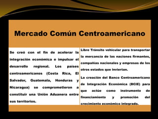 Mercado Común Centroamericano
Se creó con el fin de acelerar la
integración económica e impulsar el
desarrollo regional. Los países
centroamericanos (Costa Rica, El
Salvador, Guatemala, Honduras y
Nicaragua) se comprometieron a
constituir una Unión Aduanera entre
sus territorios.
Libre Tránsito vehicular para transportar
la mercancía de las naciones firmantes,
compañías nacionales y empresas de los
otros estados que inviertan.
La creación del Banco Centroamericano
de Integración Económica (BCIE) para
que actúe como instrumento de
financiamiento y promoción del
crecimiento económico integrado.
 