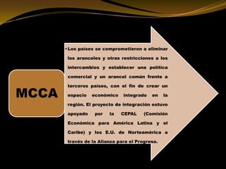 •Los países se comprometieron a eliminar
los aranceles y otras restricciones a los
intercambios y establecer una política
comercial y un arancel común frente a
terceros países, con el fin de crear un
espacio económico integrado en la
región. El proyecto de integración estuvo
apoyado por la CEPAL (Comisión
Económica para América Latina y el
Caribe) y los E.U. de Norteamérica a
través de la Alianza para el Progreso.
MCCA
 