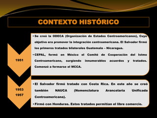 CONTEXTO HISTÓRICO
1951
• Se creó la ODECA (Organización de Estados Centroamericanos), Cuyo
objetivo era promover la integración centroamericana. El Salvador firmó
los primeros tratados bilaterales Guatemala – Nicaragua.
• CEPAL, formó en México el Comité de Cooperación del Istmo
Centroamericano, surgiendo innumerables acuerdos y tratados.
Comenzó a formarse el MCCA.
1953
1957
•El Salvador firmó tratado con Costa Rica. En este año se creó
también NAUCA (Nomenclatura Arancelaria Unificada
Centroamericana).
•Firmó con Honduras. Estos tratados permitían el libre comercio.
 
