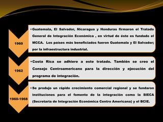 1960
•Guatemala, El Salvador, Nicaragua y Honduras firmaron el Tratado
General de Integración Económica , en virtud de éste es fundado el
MCCA. Los países más beneficiados fueron Guatemala y El Salvador;
por la infraestructura industrial.
1962
•Costa Rica se adhiere a este tratado. También se creo el
Consejo Centroamericano para la dirección y ejecución del
programa de integración.
1960-1968
•Se produjo un rápido crecimiento comercial regional y se fundaron
instituciones para el fomento de la integración como la SIECA
(Secretaria de Integración Económica Centro Americana) y el BCIE.
 