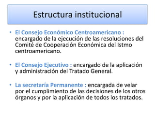 Estructura institucional
• El Consejo Económico Centroamericano :
encargado de la ejecución de las resoluciones del
Comité de Cooperación Económica del Istmo
centroamericano.
• El Consejo Ejecutivo : encargado de la aplicación
y administración del Tratado General.
• La secretaría Permanente : encargada de velar
por el cumplimiento de las decisiones de los otros
órganos y por la aplicación de todos los tratados.
 