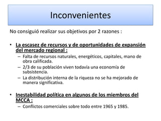 Inconvenientes
No consiguió realizar sus objetivos por 2 razones :
• La escasez de recursos y de oportunidades de expansión
del mercado regional :
– Falta de recursos naturales, energéticos, capitales, mano de
obra calificada.
– 2/3 de su población viven todavía una economía de
subsistencia.
– La distribución interna de la riqueza no se ha mejorado de
manera significativa.
• Inestabilidad política en algunos de los miembros del
MCCA :
– Conflictos comerciales sobre todo entre 1965 y 1985.
 