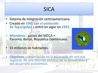 SICA
• Sistema de integración centroamericana.
• Creado en 1991 con el protocolo
de Tegucigalpa y entró en vigor en 1993.
• Miembros : países del MCCA +
Panamá, Belice, Republica Dominicana.
• 55 millones de habitantes.
• Objetivos : cooperación en la búsqueda de una paz
regional, de una libertad política, de la democracia y
del desarrollo económico.
 