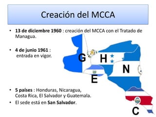 Creación del MCCA
• 13 de diciembre 1960 : creación del MCCA con el Tratado de
Managua.
• 4 de junio 1961 :
entrada en vigor.
• 5 países : Honduras, Nicaragua,
Costa Rica, El Salvador y Guatemala.
• El sede está en San Salvador.
 