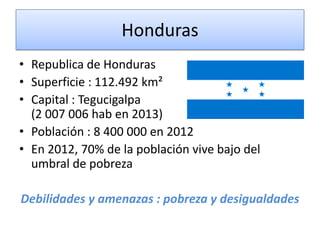 Honduras
• Republica de Honduras
• Superficie : 112.492 km²
• Capital : Tegucigalpa
(2 007 006 hab en 2013)
• Población : 8 400 000 en 2012
• En 2012, 70% de la población vive bajo del
umbral de pobreza
Debilidades y amenazas : pobreza y desigualdades
 