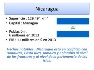 Nicaragua
• Superficie : 129.494 km²
• Capital : Managua
• Población :
6 millones en 2013
• PIB : 11 millares de $ en 2013
Hechos notables : Nicaragua está en conflicto con
Honduras, Costa Rica, Jamaica y Colombia al nivel
de las fronteras y al nivel de la pertenencia de las
islas.
 