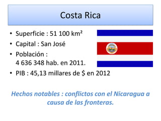 Costa Rica
• Superficie : 51 100 km²
• Capital : San José
• Población :
4 636 348 hab. en 2011.
• PIB : 45,13 millares de $ en 2012
Hechos notables : conflictos con el Nicaragua a
causa de las fronteras.
 