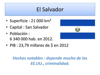 El Salvador
• Superficie : 21 000 km²
• Capital : San Salvador
• Población :
6 340 000 hab. en 2012.
• PIB : 23,79 millares de $ en 2012
Hechos notables : depende mucho de los
EE.UU., criminalidad.
 