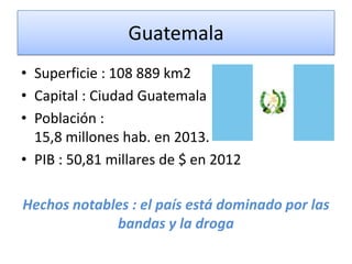 Guatemala
• Superficie : 108 889 km2
• Capital : Ciudad Guatemala
• Población :
15,8 millones hab. en 2013.
• PIB : 50,81 millares de $ en 2012
Hechos notables : el país está dominado por las
bandas y la droga
 