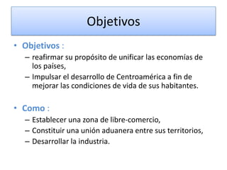 Objetivos
• Objetivos :
– reafirmar su propósito de unificar las economías de
los países,
– Impulsar el desarrollo de Centroamérica a fin de
mejorar las condiciones de vida de sus habitantes.
• Como :
– Establecer una zona de libre-comercio,
– Constituir una unión aduanera entre sus territorios,
– Desarrollar la industria.
 